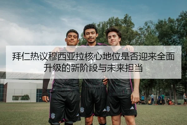 拜仁热议穆西亚拉核心地位是否迎来全面升级的新阶段与未来担当