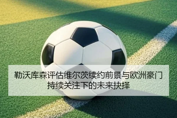 勒沃库森评估维尔茨续约前景与欧洲豪门持续关注下的未来抉择 - kaiyun